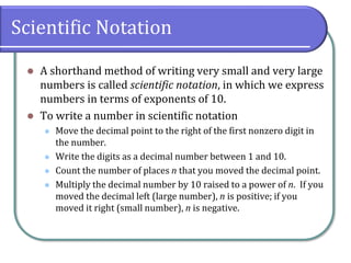 Scientific Notation
⚫ A shorthand method of writing very small and very large
numbers is called scientific notation, in which we express
numbers in terms of exponents of 10.
⚫ To write a number in scientific notation
⚫ Move the decimal point to the right of the first nonzero digit in
the number.
⚫ Write the digits as a decimal number between 1 and 10.
⚫ Count the number of places n that you moved the decimal point.
⚫ Multiply the decimal number by 10 raised to a power of n. If you
moved the decimal left (large number), n is positive; if you
moved it right (small number), n is negative.
 