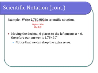 Scientific Notation (cont.)
Example: Write 2,780,000 in scientific notation.
⚫ Moving the decimal 6 places to the left means n = 6,
therefore our answer is
⚫ Notice that we can drop the extra zeros.
6 places to
the left
 6
2.78 10
 