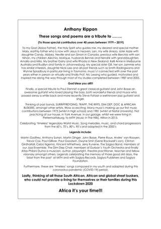 Anthony Rippon
These songs and poems are a tribute to ……..
(To those special contributors over 40 years between 1979 – 2019)
To my God (Abba Father), the Holy Spirit who guides me, my dearest and special mother
Mary, earthly father who is now with Jesus in heaven, Len, my wife Aneza, sister Azzie with
daughter Candy, Abbey, Neville and son Simon in Canada, previous wife Berchia with son
Nihan, my children Alechia, Marique, husbands Bennie and Hendrik with granddaughters
Amalia and Mila. My brother Garry and wife Rhoda in New Zealand, Kelli Anne in Melbourne
Australia and Rudilyn and family in Johannesburg. My special sister Gill, her son Jammie who
has similar interests, daughter Nicki Lee and all past friends such as Smith Radingwana and
Wynne Spradbury in particular living in Tasmania, muso’s I connected with over the past
years either in person or virtually and finally Prof. Nic Lessing who guided, motivated and
inspired me along the way through most of my studies completed between 1987 and 2005.
God bless you all!!!
Finally, a special tribute to Paul Stennet a great classical guitarist and John Bosse an
awesome guitarist who loved playing the bass, both wonderful friends and musos who
passed away a while back and more recently Steve Fataar a well-known jazz guitarist and
singer.
Thinking of past bands, SURRIPFREYDING, TRAPP, THE RIFFS, DIM DEP, DOC & AFRICAN
BUSKERS, amongst other artists. Wow so exciting. Many muso’s making up our first music
contributions between 1975 (whilst in high school) and 1981 (whilst at Natal University). First
practicing at our house, in York Avenue, in our garage, whilst we were living in
Pietermaritzburg, to MiTH (Music in The Hills), Hilton in 2015.
Celebrating ‘timeless’ legendary World Music. Song melodies, music, and chord progressions
from the 60’s, 70’s, 80’s, 90’s and adapted in the 2000’s
Legends include:
Martin Godfrey, Anthony Surian, Martin Dinger, John Bosse, Pierre Roux, Andre’ van Rooyen,
Trevor Cox, Paul Gilliver, Paul Goodwin, Dwyne Smit (Gene Rockwell’s son), Clinton
Girdharlall, Cebo Ngema, Vincent Mthethwa, Jerry Kunene, The Sagiya Band, members of
our Jazz Ensemble, The Dim Dep Choir, members of Durban’s Youth Orchestra and finally
Atlas Philani Duma a musician, author, playwright, theatre practitioner, teacher and fellow
visionary amongst others. Legends celebrating the memory of those good old days, the
‘blast from the past’ at MiTH and with Sagiya Records, Sagiya Publishers and Sagiya
Foundation.
Furthermore, these are ‘timeless’ songs composed in my youth and adapted during this
coronavirus pandemic (COVID-19) period.
Lastly, thinking of all those South African, African and global street buskers,
who could not provide a living for themselves or their families during this
Lockdown 2020
Africa it’s your time!!!
 