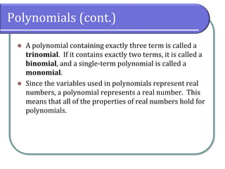Polynomials (cont.)
⚫ A polynomial containing exactly three term is called a
trinomial. If it contains exactly two terms, it is called a
binomial, and a single-term polynomial is called a
monomial.
⚫ Since the variables used in polynomials represent real
numbers, a polynomial represents a real number. This
means that all of the properties of real numbers hold for
polynomials.
 
