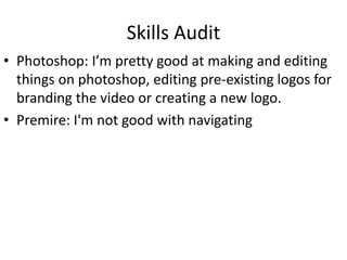 Skills Audit
• Photoshop: I’m pretty good at making and editing
things on photoshop, editing pre-existing logos for
branding the video or creating a new logo.
• Premire: I'm not good with navigating
 