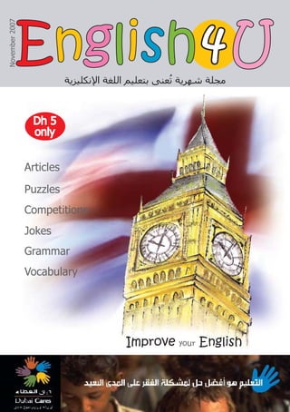 Articles
Puzzles
Competitions
Jokes
Grammar
Vocabulary
Improve your English
‫ﺍﻹﻧﻜﻠﻴﺰﻳﺔ‬ ‫ﺍﻟﻠﻐﺔ‬ ‫ﺑﺘﻌﻠﻴﻢ‬ ‫ﻌﻨﻰ‬ُ
‫ﺗ‬ ‫ﺷﻬﺮﻳﺔ‬ ‫ﻣﺠﻠﺔ‬
November
2007
4
4
Dh 5
Dh 5
only
only
E
En
ng
gl
li
is
sh
h U
U
 