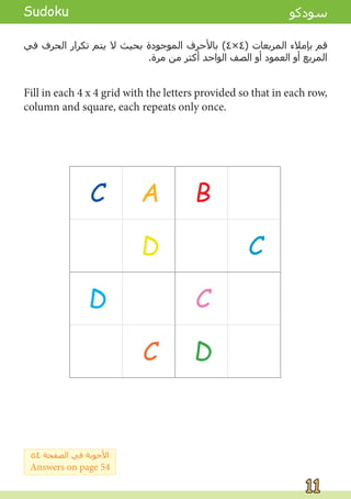 Fill in each 4 x 4 grid with the letters provided so that in each row,
column and square, each repeats only once.
‫ﻓﻲ‬ ‫ﺍﻟﺤﺮﻑ‬ ‫ﺗﻜﺮﺍﺭ‬ ‫ﻳﺘﻢ‬ ‫ﻻ‬ ‫ﺑﺤﻴﺚ‬ ‫ﺍﻟﻤﻮﺟﻮﺩﺓ‬ ‫ﺑﺎﻷﺣﺮﻑ‬ (٤×٤) ‫ﺍﻟﻤﺮﺑﻌﺎﺕ‬ ‫ﺑﺈﻣﻼء‬ ‫ﻗﻢ‬
.‫ﻣﺮﺓ‬ ‫ﻣﻦ‬ ‫ﺃﻛﺜﺮ‬ ‫ﺍﻟﻮﺍﺣﺪ‬ ‫ﺍﻟﺼﻒ‬ ‫ﺃﻭ‬ ‫ﺍﻟﻌﻤﻮﺩ‬ ‫ﺃﻭ‬ ‫ﺍﻟﻤﺮﺑﻊ‬
C A B
D C
D C
C D
11
11
Sudoku ‫ﺳﻮﺩﻛﻮ‬
٥٤ ‫ﺍﻟﺼﻔﺤﺔ‬ ‫ﻓﻲ‬ ‫ﺍﻷﺟﻮﺑﺔ‬
Answers on page 54
B
A
D
A
B A
B
 