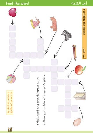 Complete
the
puzzle.
.
‫ﺍﻟﻠﻐﺰ‬
‫ﺃﻛﻤﻞ‬
Find the word ‫ﺍﻟﻜﻠﻤﺔ‬ ‫ﺃﺟﺪ‬
12
12
.‫ﺍﻷﺑﺠﺪﻳﺔ‬
‫ﺍﻷﺣﺮﻑ‬
‫ﺻﻔﺤﺎﺕ‬
‫ﻓﻲ‬
‫ﻣﻮﺟﻮﺩﺓ‬
‫ﺍﻟﻜﻠﻤﺎﺕ‬
‫ﻫﺬﻩ‬
‫ﺟﻤﻴﻊ‬
All
the
words
appear
on
the
alphabet
pages.
٥٤
‫ﺍﻟﺼﻔﺤﺔ‬
‫ﻓﻲ‬
‫ﺍﻷﺟﻮﺑﺔ‬
Answers
on
page
54
 