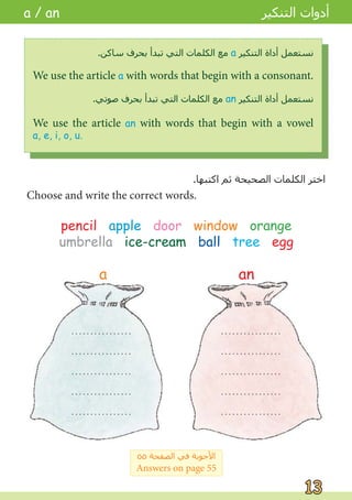 pencil apple door window orange
umbrella ice-cream ball tree egg
. . . . . . . . . . . . . . . .
. . . . . . . . . . . . . . . .
. . . . . . . . . . . . . . . .
. . . . . . . . . . . . . . . .
. . . . . . . . . . . . . . . .
. . . . . . . . . . . . . . . .
. . . . . . . . . . . . . . . .
. . . . . . . . . . . . . . . .
. . . . . . . . . . . . . . . .
. . . . . . . . . . . . . . . .
.‫ﺍﻛﺘﺒﻬﺎ‬ ‫ﺛﻢ‬ ‫ﺍﻟﺼﺤﻴﺤﺔ‬ ‫ﺍﻟﻜﻠﻤﺎﺕ‬ ‫ﺍﺧﺘﺮ‬
Choose and write the correct words.
We use the article a with words that begin with a consonant.
.‫ﺳﺎﻛﻦ‬ ‫ﺑﺤﺮﻑ‬ ‫ﺗﺒﺪﺃ‬ ‫ﺍﻟﺘﻲ‬ ‫ﺍﻟﻜﻠﻤﺎﺕ‬ ‫ﻣﻊ‬ a ‫ﺍﻟﺘﻨﻜﻴﺮ‬ ‫ﺃﺩﺍﺓ‬ ‫ﻧﺴﺘﻌﻤﻞ‬
We use the article an with words that begin with a vowel
a, e, i, o, u.
.‫ﺻﻮﺗﻲ‬ ‫ﺑﺤﺮﻑ‬ ‫ﺗﺒﺪﺃ‬ ‫ﺍﻟﺘﻲ‬ ‫ﺍﻟﻜﻠﻤﺎﺕ‬ ‫ﻣﻊ‬ an ‫ﺍﻟﺘﻨﻜﻴﺮ‬ ‫ﺃﺩﺍﺓ‬ ‫ﻧﺴﺘﻌﻤﻞ‬
a / an
a an
٥٥ ‫ﺍﻟﺼﻔﺤﺔ‬ ‫ﻓﻲ‬ ‫ﺍﻷﺟﻮﺑﺔ‬
Answers on page 55
‫ﺍﻟﺘﻨﻜﻴﺮ‬ ‫ﺃﺩﻭﺍﺕ‬
13
13
 