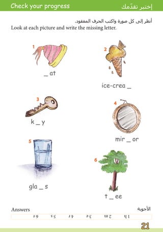21
21
Check your progress ‫ﻣﻚ‬ّ
‫ﺪ‬‫ﺗﻘ‬ ‫ﺇﺧﺘﺒﺮ‬
_ at
ice-crea _
k _ y
mir _ or
gla _ s
t _ ee
Look at each picture and write the missing letter.
.‫ﺍﻟﻤﻔﻘﻮﺩ‬ ‫ﺍﻟﺤﺮﻑ‬ ‫ﻭﺍﻛﺘﺐ‬ ‫ﺻﻮﺭﺓ‬ ‫ﻛﻞ‬ ‫ﺇﻟﻰ‬ ‫ﺃﻧﻈﺮ‬
1
2
3
4
5
6
Answers ‫ﺍﻷﺟﻮﺑﺔ‬
1
h
2
m
3
e
4
r
5
s
6
r
h
m
e
r
s
r
 