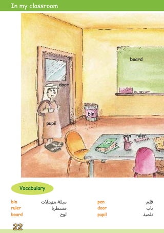 bin
bin
ruler
ruler
board
board
‫ﻗﻠﻢ‬
‫ﺑﺎﺏ‬
‫ﺗﻠﻤﻴﺬ‬
‫ﻣﻬﻤﻼﺕ‬ ‫ﺳﻠﺔ‬
‫ﻣﺴﻄﺮﺓ‬
‫ﻟﻮﺡ‬
pen
pen
door
door
pupil
pupil
bin
bin
22
22
In my classroom
Vocabulary
Vocabulary
board
board
door
door
pupil
pupil
ruler
ruler
pen
pen
bin
bin
board
board
door
door
pupil
pupil
ruler
ruler
pen
pen
 