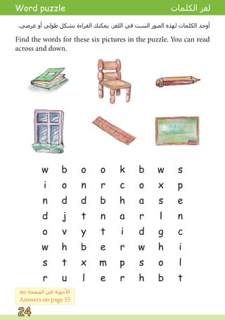 w
i
n
d
o
w
s
r
Find the words for these six pictures in the puzzle. You can read
across and down.
b
o
d
j
v
h
t
u
o
n
d
t
y
b
x
l
o
r
b
n
t
e
m
e
k
c
h
a
i
r
p
r
b
o
a
r
d
w
s
h
w
x
s
l
g
h
o
b
s
p
e
n
c
i
l
t
.‫ﻋﺮﺿﻲ‬ ‫ﺃﻭ‬ ‫ﻃﻮﻟﻲ‬ ‫ﺑﺸﻜﻞ‬ ‫ﺍﻟﻘﺮﺍءﺓ‬ ‫ﻳﻤﻜﻨﻚ‬ .‫ﺍﻟﻠﻐﺰ‬ ‫ﻓﻲ‬ ‫ﺍﻟﺴﺖ‬ ‫ﺍﻟﺼﻮﺭ‬ ‫ﻟﻬﺬﻩ‬ ‫ﺍﻟﻜﻠﻤﺎﺕ‬ ‫ﺃﻭﺟﺪ‬
Word puzzle ‫ﺍﻟﻜﻠﻤﺎﺕ‬ ‫ﻟﻐﺰ‬
٥٥ ‫ﺍﻟﺼﻔﺤﺔ‬ ‫ﻓﻲ‬ ‫ﺍﻷﺟﻮﺑﺔ‬
Answers on page 55
24
24
 