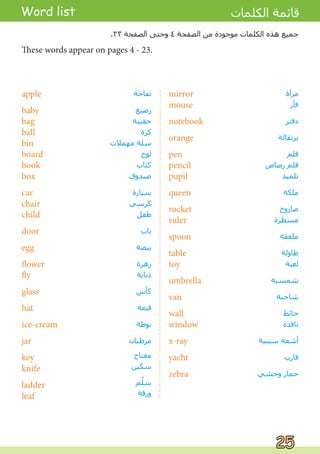 apple
baby
bag
ball
bin
board
book
box
car
chair
child
door
egg
flower
fly
glass
hat
ice-cream
jar
key
knife
ladder
leaf
‫ﺗﻔﺎﺣﺔ‬
‫ﺭﺿﻴﻊ‬
‫ﺣﻘﻴﺒﺔ‬
‫ﻛﺮﺓ‬
‫ﻣﻬﻤﻼﺕ‬ ‫ﺳﻠﺔ‬
‫ﻟﻮﺡ‬
‫ﻛﺘﺎﺏ‬
‫ﺻﻨﺪﻭﻕ‬
‫ﺳﻴﺎﺭﺓ‬
‫ﻛﺮﺳﻲ‬
‫ﻃﻔﻞ‬
‫ﺑﺎﺏ‬
‫ﺑﻴﻀﺔ‬
‫ﺯﻫﺮﺓ‬
‫ﺫﺑﺎﺑﺔ‬
‫ﻛﺄﺱ‬
‫ﻗﺒﻌﺔ‬
‫ﺑﻮﻇﺔ‬
‫ﻣﺮﻃﺒﺎﻥ‬
‫ﻣﻔﺘﺎﺡ‬
‫ﺳﻜﻴﻦ‬
‫ﻢ‬ّ
‫ﻠ‬‫ﺳ‬
‫ﻭﺭﻗﺔ‬
mirror
mouse
notebook
orange
pen
pencil
pupil
queen
rocket
ruler
spoon
table
toy
umbrella
van
wall
window
x-ray
yacht
zebra
‫ﻣﺮﺁﺓ‬
‫ﻓﺄﺭ‬
‫ﺩﻓﺘﺮ‬
‫ﺑﺮﺗﻘﺎﻟﺔ‬
‫ﻗﻠﻢ‬
‫ﺭﺻﺎﺹ‬ ‫ﻗﻠﻢ‬
‫ﺗﻠﻤﻴﺬ‬
‫ﻣﻠﻜﺔ‬
‫ﺻﺎﺭﻭﺥ‬
‫ﻣﺴﻄﺮﺓ‬
‫ﻣﻠﻌﻘﺔ‬
‫ﻃﺎﻭﻟﺔ‬
‫ﻟﻌﺒﺔ‬
‫ﺷﻤﺴﻴﺔ‬
‫ﺷﺎﺣﻨﺔ‬
‫ﺣﺎﺋﻂ‬
‫ﻧﺎﻓﺬﺓ‬
‫ﺳﻴﻨﻴﺔ‬ ‫ﺃﺷﻌﺔ‬
‫ﻗﺎﺭﺏ‬
‫ﻭﺣﺸﻲ‬ ‫ﺣﻤﺎﺭ‬
Word list ‫ﺍﻟﻜﻠﻤﺎﺕ‬ ‫ﻗﺎﺋﻤﺔ‬
These words appear on pages 4 - 23.
.٢٣ ‫ﺍﻟﺼﻔﺤﺔ‬ ‫ﻭﺣﺘﻰ‬ ٤ ‫ﺍﻟﺼﻔﺤﺔ‬ ‫ﻣﻦ‬ ‫ﻣﻮﺟﻮﺩﺓ‬ ‫ﺍﻟﻜﻠﻤﺎﺕ‬ ‫ﻫﺬﻩ‬ ‫ﺟﻤﻴﻊ‬
25
25
 