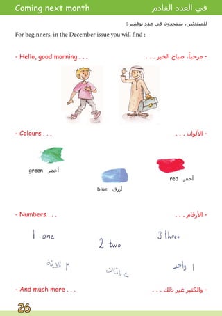 Coming next month
- Colours . . .
- Numbers . . .
For beginners, in the December issue you will find :
- Hello, good morning . . .
‫ﺍﻟﻘﺎﺩﻡ‬ ‫ﺍﻟﻌﺪﺩ‬ ‫ﻓﻲ‬
: ‫ﻧﻮﻓﻤﺒﺮ‬ ‫ﻋﺪﺩ‬ ‫ﻓﻲ‬ ‫ﺳﺘﺠﺪﻭﻥ‬ ،‫ﻟﻠﻤﺒﺘﺪﺋﻴﻦ‬
. . . ‫ﺍﻟﺨﻴﺮ‬ ‫ﺻﺒﺎﺡ‬ ،ً
‫ﻣﺮﺣﺒﺎ‬ -
. . . ‫ﺍﻷﻟﻮﺍﻥ‬ -
. . . ‫ﺍﻷﺭﻗﺎﻡ‬ -
26
26
- And much more . . . . . . ‫ﺫﻟﻚ‬ ‫ﻏﻴﺮ‬ ‫ﻭﺍﻟﻜﺜﻴﺮ‬ -
green ‫ﺃﺧﻀﺮ‬
blue ‫ﺃﺯﺭﻕ‬
red ‫ﺃﺣﻤﺮ‬
 