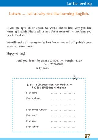 27
27
Letters …. tell us why you like learning English.
If you are aged 16 or under, we would like to hear why you like
learning English. Please tell us also about some of the problems you
face in English.
We will send a dictionary to the best five entries and will publish your
letter in the next issue.
Happy writing!
Send your letters by email : competition@english4u.ae
fax : 07 2447891
or by post :
Letter writing

English 4 U Competition, RAK Media City
P O Box 32429 Ras Al Khaimah
Your name . . . . . . . . . . . . . . . . . . .
Your address . . . . . . . . . . . . . . . . . . .
. . . . . . . . . . . . . . . . . . .
Your phone number . . . . . . . . . . . . . . . . . . .
Your email . . . . . . . . . . . . . . . . . . .
Your age . . . . . . . . . . . . . . . . . . .
Your school . . . . . . . . . . . . . . . . . . .
 