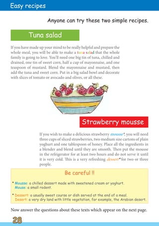 If you wish to make a delicious strawberry mousse*, you will need
three cups of sliced strawberries, two medium size cartons of plain
yoghurt and one tablespoon of honey. Place all the ingredients in
a blender and blend until they are smooth. Then put the mousse
in the refrigerator for at least two hours and do not serve it until
it is very cold. This is a very refreshing dessert*
* for two or three
people.
If you have made up your mind to be really helpful and prepare the
whole meal, you will be able to make a tuna salad that the whole
family is going to love. You’ll need one big tin of tuna, chilled and
drained, one tin of sweet corn, half a cup of mayonnaise, and one
teaspoon of mustard. Blend the mayonnaise and mustard, then
add the tuna and sweet corn. Put in a big salad bowl and decorate
with slices of tomato or avocado and olives, or all these.
Now answer the questions about these texts which appear on the next page.
Strawberry mousse
28
28
Easy recipes
Tuna salad
Be careful !!
*
* Mousse: a chilled dessert made with sweetened cream or yoghurt.
Mouse: a small rodent.
*
* Dessert: a usually sweet course or dish served at the end of a meal.
Desert: a very dry land with little vegetation, for example, the Arabian desert.
Anyone can try these two simple recipes.
 
