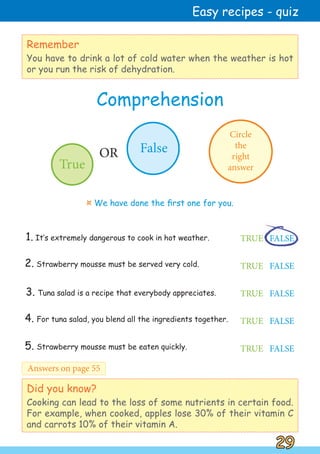 3. Tuna salad is a recipe that everybody appreciates.
1. It‛s extremely dangerous to cook in hot weather. TRUE FALSE
4. For tuna salad, you blend all the ingredients together. TRUE FALSE
TRUE FALSE
Did you know?
Cooking can lead to the loss of some nutrients in certain food.
For example, when cooked, apples lose 30% of their vitamin C
and carrots 10% of their vitamin A.
2. Strawberry mousse must be served very cold.
Comprehension
Remember
You have to drink a lot of cold water when the weather is hot
or you run the risk of dehydration.
29
29
Easy recipes - quiz
Answers on page 55
Circle
the
right
answer
True
False
OR
¤ We have done the first one for you.
TRUE FALSE
5. Strawberry mousse must be eaten quickly. TRUE FALSE
 