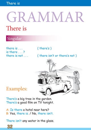 There is
Singular
GRAMMAR
there is . . . ( there‛s )
is there . . . ?
there is not . . . ( there isn‛t or there‛s not )
Examples:
There‛s a big tree in the garden.
There‛s a good film on TV tonight.
A: Is there a hotel near here?
B: Yes, there is. / No, there isn‛t.
There isn‛t any water in the glass.
32
32
There is
 
