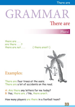 There are four trees at the oasis.
There are a lot of accidents on the road.
A: Are there any letters for me today?
B: Yes, there are. / No, there aren‛t.
How many players are there in a football team?
There are
there are . . .
are there . . . ?
there are not . . . ( there aren‛t )
GRAMMAR
Plural
Examples:
33
33
There are
 