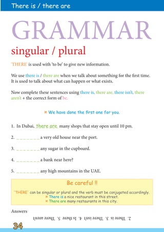 'THERE' is used with ‘to be’ to give new information.
We use there is / there are when we talk about something for the first time.
It is used to talk about what can happen or what exists.
Now complete these sentences using there is, there are, there isn’t, there
aren’t + the correct form of be.
1. In Dubai, _ _ _ _ _ _ _ many shops that stay open until 10 pm.
2. _ _ _ _ _ _ _ a very old house near the port.
3. _ _ _ _ _ _ _ any sugar in the cupboard.
4. _ _ _ _ _ _ _ a bank near here?
5. _ _ _ _ _ _ _ any high mountains in the UAE.
There is / there are
34
34
¤ We have done the first one for you.
singular / plural
GRAMMAR
Be careful !!
'THERE' can be singular or plural and the verb must be conjugated accordingly.
¤ There is a nice restaurant in this street.
¤ There are many restaurants in this city.
2.
There
is
3.
There
isn’t
4.
Is
there
5.
There
aren’t
there are
Answers
 