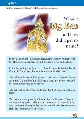 In1844,theBritishParliamentdecidedthatthenewbuildingsfor
the Houses of Parliament should include a tower and a clock.
In the beginning, Big Ben referred to the hour bell of the Great
Clock of Westminster but now it refers to the clock itself.
The bell weighs more than 13 tons. The clock is famous for its
accuracy. The hands of the clock are 2.7 and 4.3 metres long and
the clock tower rises to 98 metres.
The bells rang out across London for the first time on 31st May
1859.
The clock was designed by Edmund Beckett Denison. There are
numerous suggestions about how it was given its name but the
most common theory is that it was named after Sir Ben
Benjamin
Hall, the commissioner of works.
Big Ben
Big Ben
Big Ben
What is
and how
did it get its
name?
Big Ben appears on the cover of this month’s magazine.
35
35
 