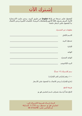 ‫ﺍﻵﻥ‬ ‫ﺇﺷﺘﺮﻙ‬
‫ﺍﻻﺳﺘﻤﺎﺭﺓ‬ ‫ﻣﻠﻰء‬ ‫ﻳﺮﺟﻰ‬ ،‫ﺍﻟﺒﺮﻳﺪ‬ ‫ﻃﺮﻳﻖ‬ ‫ﻋﻦ‬ English 4 U
English 4 U ‫ﻣﻦ‬ ‫ﻧﺴﺨﺔ‬ ‫ﻋﻠﻰ‬ ‫ﻟﻠﺤﺼﻮﻝ‬
‫ﺍﻻﺗﺼﺎﻝ‬ ‫ﻳﺮﺟﻰ‬ ‫ﺍﻟﻜﺒﻴﺮﺓ‬ ‫ﻟﻠﻜﻤﻴﺎﺕ‬ .‫ﺍﻟﺒﺮﻳﺪﻳﺔ‬ ‫ﻭﺍﻟﻤﻌﺎﻣﻼﺕ‬ ‫ﺍﻷﺟﻮﺭ‬ ‫ﻛﺎﻓﺔ‬ ‫ﻳﺸﻤﻞ‬ ‫ﺍﻟﺴﻌﺮ‬ .‫ﺍﻵﺗﻴﺔ‬
.‫ﺧﺎﺻﺔ‬ ‫ﺃﺳﻌﺎﺭ‬ ‫ﻋﻠﻰ‬ ‫ﻟﻠﺤﺼﻮﻝ‬ ‫ﺑﻨﺎ‬
‫ﺍﻟﻤﺸﺘﺮﻙ‬ ‫ﻋﻦ‬ ‫ﻣﻌﻠﻮﻣﺎﺕ‬
_________________________________________ ‫ﺍﻟﻜﺎﻣﻞ‬ ‫ﺍﻻﺳﻢ‬
_________________________________________ ‫ﺍﻟﺒﺮﻳﺪ‬ ‫ﺻﻨﺪﻭﻕ‬
_________________________________________ ‫ﺍﻹﻣﺎﺭﺓ‬
_________________________________________ ‫ﺍﻟﻬﺎﺗﻒ‬
_________________________________________ ‫ﺍﻟﻤﺘﺤﺮﻙ‬ ‫ﺍﻟﻬﺎﺗﻒ‬
_________________________________________ ‫ﺍﻹﻟﻜﺘﺮﻭﻧﻲ‬ ‫ﺍﻟﺒﺮﻳﺪ‬
(ً
‫ﻋﺪﺩﺍ‬ ١٢) ‫ﺍﻹﺷﺘﺮﺍﻙ‬ ‫ﺳﻌﺮ‬
(‫ﺍﻹﻣﺎﺭﺍﺕ‬ ‫)ﻓﻲ‬ ‫ﺇﻣﺎﺭﺍﺗﻲ‬ ‫ﺩﺭﻫﻢ‬ ١٠٠
‫ﺍﻷﺳﻌﺎﺭ‬ ‫ﻋﻠﻰ‬ ‫ﻟﻠﺤﺼﻮﻝ‬ ‫ﺑﻨﺎ‬ ‫ﺍﻻﺗﺼﺎﻝ‬ ‫ﻳﺮﺟﻰ‬ (‫ﺍﻹﻣﺎﺭﺍﺕ‬ ‫)ﺧﺎﺭﺝ‬
‫ﺍﻟﺪﻓﻊ‬ ‫ﻃﺮﻳﻘﺔ‬
‫ﻳﻮ‬ ‫ﻓﻮﺭ‬ ‫ﺍﻧﺠﻠﻴﺶ‬ ‫ﺑﺎﺳﻢ‬ ‫ﻣﺼﺮﻓﻲ‬ ‫ﺷﻴﻚ‬ ‫ﺃﻭ‬ ً
‫ﻧﻘﺪﺍ‬ ‫ﺍﻟﺪﻓﻊ‬
:‫ﺇﻟﻰ‬ ‫ﺍﻻﺷﺘﺮﺍﻙ‬ ‫ﻗﺴﻴﻤﺔ‬ ‫ﺇﺭﺳﺎﻝ‬ ‫ﺍﻟﺮﺟﺎء‬
‫ﺍﻟﺸﺎﺭﻗﺔ‬ ٧٠٣٩٩ ‫ﺑﺮﻳﺪ‬ ‫ﺻﻨﺪﻭﻕ‬ ‫ﻳﻮ‬ ‫ﻓﻮﺭ‬ ‫ﺍﻧﺠﻠﻴﺶ‬
06 5732248 :‫ﻋﻠﻰ‬ ‫ﺑﺎﻟﻔﺎﻛﺲ‬ ‫ﺃﻭ‬
 