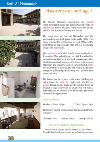The Sharjah Museums Department has restored
some historical houses and established museums in
the heritage area of Sharjah. These places are all well
worth a visit for both children and adults.
The restoration of Bait Al Naboodah and the
surrounding area took place in the early 1990s. This
house is located in the Heritage Area of Al Sheyoukh.
Everything in Bait Al Naboodah offers a fascinating
insight of a bygone era.
The construction of this family home of Obaid Al
Shamsi (Al Naboodah) began in 1845. It was built in
the traditional Gulf style and took into consideration
the climate, natural resources and social requirements
of privacy and security. Many of the doors and pillars
are made from teakwood, the flat roof is made from
mangrove poles and palm matting, and the walls from
stone and coral.
The house has three parts – the main building and
living areas, the adjacent majlis and the kitchen
annex. Eleven rooms make up the ground floor, all
around a large courtyard in which you will find a
palm tree and an almond tree. There are a few more
rooms on the upper floor.
38
38
Sharjah Museums Department
P O Box 39939 Sharjah Tel 06 5566002 Fax 06 5566003
E-mail info@sharjahmuseums.ae www.sharjahmuseums.ae
Bait Al Naboodah
Opening Times
Weekdays: 8 am – 8 pm Friday: 5 pm – 8pm
Times vary during the month of Ramadan and Public
Holidays.
Children: Free Adults: Dhs 5 Family: Dhs 10
Discover your heritage !
 