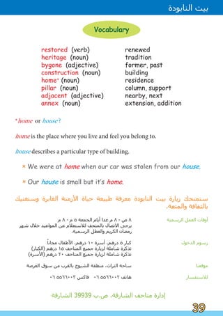 ‫ﻡ‬ ٨ - ‫ﻡ‬ ٥ ‫ﺍﻟﺠﻤﻌﺔ‬ ‫ﺃﻳﺎﻡ‬ ‫ﻋﺪﺍ‬ ‫ﻡ‬ ٨ - ‫ﺹ‬ ٨ ‫ﺍﻟﺮﺳﻤﻴﺔ‬ ‫ﺍﻟﻌﻤﻞ‬ ‫ﺃﻭﻗﺎﺕ‬
‫ﺷﻬﺮ‬ ‫ﺧﻼﻝ‬ ‫ﺍﻟﻤﻮﺍﻋﻴﺪ‬ ‫ﻋﻦ‬ ‫ﻟﻼﺳﺘﻌﻼﻡ‬ ‫ﺑﺎﻟﻤﺘﺤﻒ‬ ‫ﺍﻻﺗﺼﺎﻝ‬ ‫ﻳﺮﺟﻰ‬
.‫ﺍﻟﺮﺳﻤﻴﺔ‬ ‫ﻭﺍﻟﻌﻄﻞ‬ ‫ﺍﻟﻜﺮﻳﻢ‬ ‫ﺭﻣﻀﺎﻥ‬
ً
‫ﻣﺠﺎﻧﺎ‬ ‫ﺍﻷﻃﻔﺎﻝ‬ ،‫ﺩﺭﻫﻢ‬ ١٠ ‫ﺃﺳﺮﺓ‬ ،‫ﺩﺭﻫﻢ‬ ٥ ‫ﻛﺒﺎﺭ‬ ‫ﺍﻟﺪﺧﻮﻝ‬ ‫ﺭﺳﻮﻡ‬
(‫)ﺍﻟﻜﺒﺎﺭ‬ ‫ﺩﺭﻫﻢ‬ ١٥ ‫ﺍﻟﻤﺘﺎﺣﻒ‬ ‫ﺟﻤﻴﻊ‬ ‫ﻟﺰﻳﺎﺭﺓ‬ ‫ﺷﺎﻣﻠﺔ‬ ‫ﺗﺬﻛﺮﺓ‬
(‫)ﺍﻷﺳﺮﺓ‬ ‫ﺩﺭﻫﻢ‬ ٢٠ ‫ﺍﻟﻤﺘﺎﺣﻒ‬ ‫ﺟﻤﻴﻊ‬ ‫ﻟﺰﻳﺎﺭﺓ‬ ‫ﺷﺎﻣﻠﺔ‬ ‫ﺗﺬﻛﺮﺓ‬
‫ﺍﻟﻌﺮﺻﺔ‬ ‫ﺳﻮﻕ‬ ‫ﻣﻦ‬ ‫ﺑﺎﻟﻘﺮﺏ‬ ‫ﺍﻟﺸﻴﻮﺥ‬ ‫ﻣﻨﻄﻘﺔ‬ ،‫ﺍﻟﺘﺮﺍﺙ‬ ‫ﺳﺎﺣﺔ‬ ‫ﻣﻮﻗﻌﻨﺎ‬
٠٦ ٥٥٦٦٠٠٣ ‫ﻓﺎﻛﺲ‬ ٠٦ ٥٥٦٦٠٠٢ ‫ﻫﺎﺗﻒ‬ ‫ﻟﻼﺳﺘﻔﺴﺎﺭ‬
‫ﺍﻟﺸﺎﺭﻗﺔ‬ 39939 ‫ﺏ‬.‫ﺹ‬ ،‫ﺍﻟﺸﺎﺭﻗﺔ‬ ‫ﻣﺘﺎﺣﻒ‬ ‫ﺇﺩﺍﺭﺓ‬
39
39
‫ﺍﻟﻨﺎﺑﻮﺩﺓ‬ ‫ﺑﻴﺖ‬
Vocabulary
Vocabulary
‫ﻭﺳﺘﻐﻨﻴﻚ‬ ‫ﺍﻟﻐﺎﺑﺮﺓ‬ ‫ﺍﻷﺯﻣﻨﺔ‬ ‫ﺣﻴﺎﺓ‬ ‫ﻃﺒﻴﻌﺔ‬ ‫ﻣﻌﺮﻓﺔ‬ ‫ﺍﻟﻨﺎﺑﻮﺩﺓ‬ ‫ﺑﻴﺖ‬ ‫ﺯﻳﺎﺭﺓ‬ ‫ﺳﺘﻤﻨﺤﻚ‬
.‫ﻭﺍﻟﻤﺘﻌﺔ‬ ‫ﺑﺎﻟﺜﻘﺎﻓﺔ‬
*home or house ?
home is the place where you live and feel you belong to.
house describes a particular type of building.
¤ We were at home when our car was stolen from our house.
¤ Our house is small but it‛s home.
restored (verb)
heritage (noun)
bygone (adjective)
construction (noun)
home* (noun)
pillar (noun)
adjacent (adjective)
annex (noun)
renewed
tradition
former, past
building
residence
column, support
nearby, next
extension, addition
 