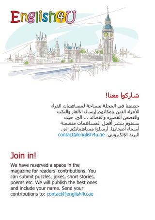 4
4
‫ﺍﻟﻘﺮﺍء‬ ‫ﻟﻤﺴﺎﻫﻤﺎﺕ‬ ‫ﻣﺴﺎﺣﺔ‬ ‫ﺍﻟﻤﺠﻠﺔ‬ ‫ﻓﻲ‬ ‫ﺧﺼﺼﻨﺎ‬
‫ﻭﺍﻟﻨﻜﺖ‬ ‫ﺍﻷﻟﻐﺎﺯ‬ ‫ﺇﺭﺳﺎﻝ‬ ‫ﺑﺈﻣﻜﺎﻧﻬﻢ‬ ‫ﺍﻟﺬﻳﻦ‬ ‫ﺍﻷﻋﺰﺍء‬
‫ﺣﻴﺚ‬ .‫ﺍﻟﺦ‬ ... ‫ﻭﺍﻟﻘﺼﺎﺋﺪ‬ ‫ﺍﻟﻘﺼﻴﺮﺓ‬ ‫ﻭﺍﻟﻘﺼﺺ‬
‫ﻣﺘﻀﻤﻨﺔ‬ ‫ﺍﻟﻤﺴﺎﻫﻤﺎﺕ‬ ‫ﺃﻓﻀﻞ‬ ‫ﺑﻨﺸﺮ‬ ‫ﺳﻨﻘﻮﻡ‬
‫ﺇﻟﻰ‬ ‫ﻣﺴﺎﻫﻤﺎﺗﻜﻢ‬ ‫ﺃﺭﺳﻠﻮﺍ‬ .‫ﺃﺻﺤﺎﺑﻬﺎ‬ ‫ﺃﺳﻤﺎء‬
contact@english4u.ae :‫ﺍﻹﻟﻜﺘﺮﻭﻧﻲ‬ ‫ﺍﻟﺒﺮﻳﺪ‬
We have reserved a space in the
magazine for readers’ contributions. You
can submit puzzles, jokes, short stories,
poems etc. We will publish the best ones
and include your name. Send your
contributions to: contact@english4u.ae
Join in!
Join in!
!‫ﻣﻌﻨﺎ‬ ‫ﺷﺎﺭﻛﻮﺍ‬
!‫ﻣﻌﻨﺎ‬ ‫ﺷﺎﺭﻛﻮﺍ‬
E
En
ng
gl
li
is
sh
h U
U
 