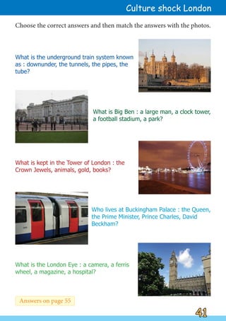 What is the underground train system known
as : downunder, the tunnels, the pipes, the
tube?
What is the London Eye : a camera, a ferris
wheel, a magazine, a hospital?
What is kept in the Tower of London : the
Crown Jewels, animals, gold, books?
Who lives at Buckingham Palace : the Queen,
the Prime Minister, Prince Charles, David
Beckham?
What is Big Ben : a large man, a clock tower,
a football stadium, a park?
Choose the correct answers and then match the answers with the photos.
41
41
Culture shock London
Answers on page 55
 