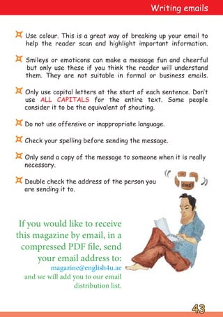 ¤ Use colour. This is a great way of breaking up your email to
help the reader scan and highlight important information.
¤ Smileys or emoticons can make a message fun and cheerful
but only use these if you think the reader will understand
them. They are not suitable in formal or business emails.
¤ Only use capital letters at the start of each sentence. Don‛t
use ALL CAPITALS for the entire text. Some people
consider it to be the equivalent of shouting.
¤Do not use offensive or inappropriate language.
¤Check your spelling before sending the message.
¤Only send a copy of the message to someone when it is really
necessary.
¤Double check the address of the person you
are sending it to.
43
43
If you would like to receive
this magazine by email, in a
compressed PDF file, send
your email address to:
magazine@english4u.ae
and we will add you to our email
distribution list.
Writing emails
 