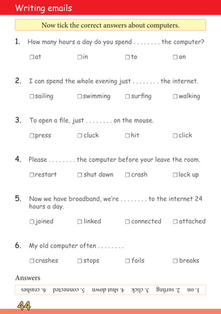 crashes stops fails breaks
joined linked connected attached
restart shut down crash lock up
1. How many hours a day do you spend . . . . . . . . the computer?
2. I can spend the whole evening just . . . . . . . . the internet.
3. To open a file, just . . . . . . . . on the mouse.
4. Please . . . . . . . . the computer before your leave the room.
5. Now we have broadband, we‛re . . . . . . . . to the internet 24
hours a day.
6. My old computer often . . . . . . . .
press cluck hit click
☐
sailing swimming surfing walking
at in to on
☐
☐
☐
☐
☐
☐
☐
44
44
Writing emails
Now tick the correct answers about computers.
☐ ☐ ☐
☐ ☐
☐ ☐
☐ ☐ ☐
☐ ☐ ☐
☐ ☐ ☐
Answers
1.
on
2.
surfing
3.
click
4.
shut
down
5.
connected
6.
crashes
 