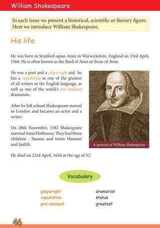 He was born in Stratford-upon-Avon in Warwickshire, England on 23rd April,
1564. He is often known as the Bard of Avon or Swan of Avon.
He was a poet and a playwright and he
has a reputation as one of the greatest
of all writers in the English language, as
well as one of the world's pre-eminent
dramatists.
After he left school Shakespeare moved
to London and became an actor and a
writer.
On 28th November, 1582 Shakespeare
marriedAnneHathaway.Theyhadthree
children - Susana and twins Hamnet
and Judith.
He died on 23rd April, 1616 at the age of 52.
In each issue we present a historical, scientific or literary figure.
Here we introduce William Shakespeare.
A portrait of William Shakespeare
46
46
William Shakespeare
His life
playwright
playwright dramatist
reputation
reputation status
pre-eminent
pre-eminent greatest
Vocabulary
Vocabulary
 