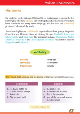 He wrote his works between 1588 and 1616. Shakespeare is among the few
playwrights who have excelled in both tragedy and comedy. His works have
been translated into every major language, and his plays are continually
performed all around the world.
Shakespeare’s plays are traditionally organised into three groups: Tragedies,
Comedies, and Histories. Some of his tragedies are: Macbeth, Romeo and
Juliet, Hamlet and King Lear. His comedies include: Midsummer Night’s
Dream, As You Like It and The Merchant of Venice. His histories include:
King John and Richard II.
Now match the beginning and the ending of these quotes from Shakespeare.
1. To be, or not to be:
2. All the world’s a stage
3. Brevity is
4. We are such stuff
a. the soul of wit.
b. as dreams are made of.
c. that is the question.
d. and all the men and women
merely players.
Endings
Beginnings
47
47
William Shakespeare
excelled
excelled done well
continually
continually constantly
traditionally
traditionally usually
Vocabulary
Vocabulary
Answers on page 55
His works
 