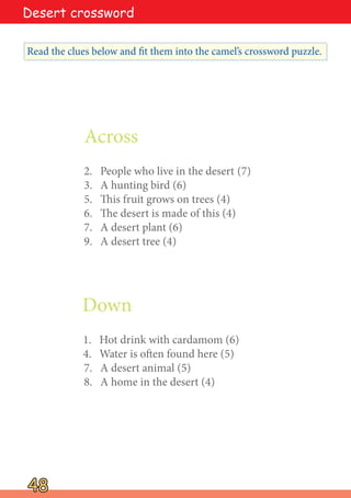 Across
2. People who live in the desert (7)
3. A hunting bird (6)
5. This fruit grows on trees (4)
6. The desert is made of this (4)
7. A desert plant (6)
9. A desert tree (4)
Down
1. Hot drink with cardamom (6)
4. Water is often found here (5)
7. A desert animal (5)
8. A home in the desert (4)
48
48
Read the clues below and fit them into the camel’s crossword puzzle.
Desert crossword
 