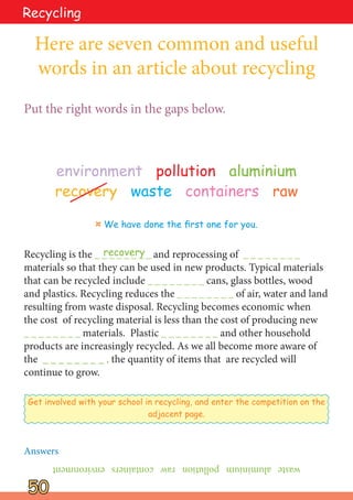 50
50
Recycling
environment pollution aluminium
recovery waste containers raw
Recycling is the _ _ _ _ _ _ _ _ and reprocessing of _ _ _ _ _ _ _ _
materials so that they can be used in new products. Typical materials
that can be recycled include _ _ _ _ _ _ _ _ cans, glass bottles, wood
and plastics. Recycling reduces the _ _ _ _ _ _ _ _ of air, water and land
resulting from waste disposal. Recycling becomes economic when
the cost of recycling material is less than the cost of producing new
_ _ _ _ _ _ _ _ materials. Plastic _ _ _ _ _ _ _ _ and other household
products are increasingly recycled. As we all become more aware of
the _ _ _ _ _ _ _ _ , the quantity of items that are recycled will
continue to grow.
Here are seven common and useful
words in an article about recycling
Put the right words in the gaps below.
Get involved with your school in recycling, and enter the competition on the
adjacent page.
¤ We have done the first one for you.
recovery
waste
aluminium
pollution
raw
containers
environment
Answers
 