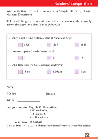 51
51
Readers' competition
Win family tickets to visit all museums in Sharjah, offered by Sharjah
Museums Department.
Tickets will be given to ten winners selected at random who correctly
answer these questions about Bait Al Naboodah :
Name _____________________________________________
P O Box ________________ Emirate _________________
Tel No ________________
Post your entry to : English 4 U Competition
RAK Media City
P O Box 32429
Ras Al Khaimah
or fax it to : 07 2447891
Closing Date : 18.11.07. Solution and winners’ names : December edition
1. When did the construction of Bait Al Naboodah begin?
1825 1835 1845
2. How many parts does the house have?
1 2 3
3. What time does the house open on weekdays?
8 am 8.30 am 9 am
 