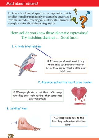 52
52
An idiom is a form of speech or an expression that is
peculiar to itself grammatically or cannot be understood
from the individual meanings of its elements. This month
we explain a few idioms beginning with A.
?
?
?
?
?
?
?
?
How well do you know these idiomatic expressions?
Try matching them up … Good luck!
1. A little bird told me
B. If someone doesn‛t want to say
where they got some information
from, they can say that a little bird
told them.
2. Absence makes the heart grow fonder
E. When people state that they can‛t change
who they are -their nature- they sometimes
use this phrase.
3. Achilles‛ heel
F. If people add fuel to the
fire, they make a bad situation
worse.
Mad about idioms!
 