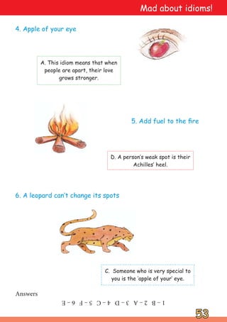 53
53
A. This idiom means that when
people are apart, their love
grows stronger.
4. Apple of your eye
C. Someone who is very special to
you is the ‘apple of your‛ eye.
6. A leopard can‛t change its spots
D. A person‛s weak spot is their
Achilles‛ heel.
5. Add fuel to the fire
Answers
1
–
B
2
–
A
3
–
D
4
–
C
5
–
F
6
–
E
Mad about idioms!
 