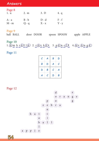 Page 8
1. u 2. m 3. D 4. q
A - a B - b D - d F - f
M - m Q - q X - x Y - y
Page 9
ball BALL door DOOR spoon SPOON apple APPLE
Page 10
1. u m b r e l l a 2. r o c k e t 3. p e n c i l 4. o r a n g e
Page 11
Page 12
54
54
C A B D
B D A C
D B C A
A C D B
Answers
e
g
n
a
r
o
d e
g
r
b
o
e
z a
p
n
c
i
l l
a
t
a
b
e
l
p
p
a
a
h
l
 