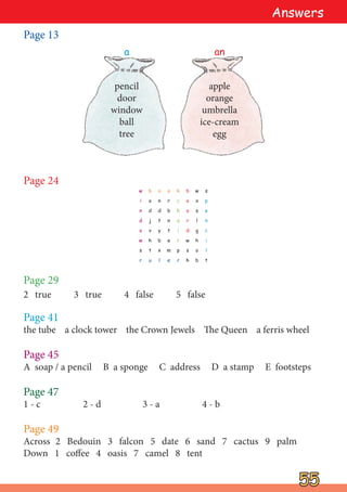 Page 13
55
55
Page 47
1 - c 2 - d 3 - a 4 - b
Page 24
apple
orange
umbrella
ice-cream
egg
pencil
door
window
ball
tree
a an
Page 49
Across 2 Bedouin 3 falcon 5 date 6 sand 7 cactus 9 palm
Down 1 coffee 4 oasis 7 camel 8 tent
Answers
w
i
n
d
o
w
s
r
b
o
d
j
v
h
t
u
o
n
d
t
y
b
x
l
o
r
b
n
t
e
m
e
k
c
h
a
i
r
p
r
b
o
a
r
d
w
s
h
w
x
s
l
g
h
o
b
s
p
e
n
c
i
l
t
Page 45
A soap / a pencil B a sponge C address D a stamp E footsteps
Page 41
the tube a clock tower the Crown Jewels The Queen a ferris wheel
Page 29
2 true 3 true 4 false 5 false
 