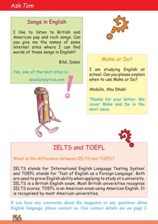 IELTS and TOEFL
What is the difference between IELTS and TOEFL?
IELTS stands for ‘International English Language Testing System‛
and TOEFL stands for ‘Test of English as a Foreign Language‛. Both
are used to prove English ability when applying to study at a university.
IELTS is a British English exam. Most British universities recognise
IELTS scores. TOEFL is an American exam using American English. It
is recognised by most American universities.
56
56
AskTom
?
?
?
?
Songs in English
I like to listen to British and
American pop and rock songs. Can
you give me the names of some
internet sites where I can find
words of these songs in English?
Bilal, Dubai
Yes, one of the best sites is :
absolutelyrics.com
If you have any comments about the magazine or any questions about
English language, please contact us. Our contact details are on page 2.
Make or Do?
I am studying English at
school. Can you please explain
when to use Make or Do?
Abdulla, Abu Dhabi
Thanks for your letter. We
cover Make and Do in the
next issue.
!
 