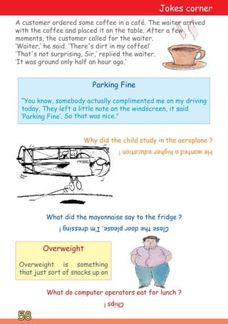 What did the mayonnaise say to the fridge ?
What do computer operators eat for lunch ?
Chips
!
Close
the
door
please,
I‛m
dressing
!
He
wanted
a
higher
education
!
Why did the child study in the aeroplane ?
A customer ordered some coffee in a café. The waiter arrived
with the coffee and placed it on the table. After a few
moments, the customer called for the waiter.
‘Waiter,‛ he said. ‘There's dirt in my coffee!‛
‘That's not surprising, Sir,‛ replied the waiter.
‘It was ground only half an hour ago.‛
Overweight
Overweight is something
that just sort of snacks up on
Jokes corner
Parking Fine
“You know, somebody actually complimented me on my driving
today. They left a little note on the windscreen, it said
‘Parking Fine‛. So that was nice.”
58
58
 