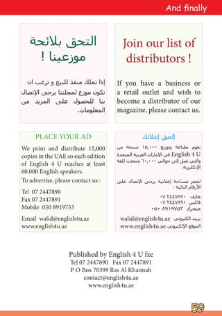 ‫ﺑﻼﺋﺤﺔ‬ ‫ﺍﻟﺘﺤﻖ‬
! ‫ﻣﻮﺯﻋﻴﻨﺎ‬
‫ﺍﻥ‬ ‫ﺗﺮﻏﺐ‬ ‫ﻭ‬ ‫ﻟﻠﺒﻴﻊ‬ ‫ﻣﻨﻔﺬ‬ ‫ﺗﻤﻠﻚ‬ ‫ﺇﺫﺍ‬
‫ﺍﻹﺗﺼﺎﻝ‬ ‫ﻳﺮﺟﻰ‬ ‫ﻟﻤﺠﻠﺘﻨﺎ‬ ‫ﻣﻮﺯﻉ‬ ‫ﺗﻜﻮﻥ‬
‫ﻣﻦ‬ ‫ﺍﻟﻤﺰﻳﺪ‬ ‫ﻋﻠﻰ‬ ‫ﻟﻠﺤﺼﻮﻝ‬ ‫ﺑﻨﺎ‬
.‫ﺍﻟﻤﻌﻠﻮﻣﺎﺕ‬
Join our list of
distributors !
If you have a business or
a retail outlet and wish to
become a distributor of our
magazine, please contact us.
PLACE YOUR AD
We print and distribute 15,000
copies in the UAE so each edition
of English 4 U reaches at least
60,000 English speakers.
To advertise, please contact us :
Tel 07 2447890
Fax 07 2447891
Mobile 050 8919753
Email walid@english4u.ae
www.english4u.ae
‫ﺇﻋﻼﻧﻚ‬ ‫ﺇﻟﺼﻖ‬
‫ﻣﻦ‬ ‫ﻧﺴﺨﺔ‬ ١٥,٠٠٠ ‫ﻭﺗﻮﺯﻳﻊ‬ ‫ﺑﻄﺒﺎﻋﺔ‬ ‫ﻧﻘﻮﻡ‬
‫ﺍﻟﻤﺘﺤﺪﺓ‬ ‫ﺍﻟﻌﺮﺑﻴﺔ‬ ‫ﺍﻹﻣﺎﺭﺍﺕ‬ ‫ﻓﻲ‬ English 4 U
‫ﻟﻠﻐﺔ‬ ‫ﻣﺘﺤﺪﺙ‬ ٦٠,٠٠٠ ‫ﺣﻮﺍﻟﻲ‬ ‫ﺇﻟﻰ‬ ‫ﺗﺼﻞ‬ ‫ﻭﺍﻟﺘﻲ‬
.‫ﺍﻹﻧﻜﻠﻴﺰﻳﺔ‬
‫ﻋﻠﻰ‬ ‫ﺍﻹﺗﺼﺎﻝ‬ ‫ﻳﺮﺟﻰ‬ ‫ﺇﻋﻼﻧﻴﺔ‬ ‫ﻣﺴﺎﺣﺔ‬ ‫ﻟﺤﺠﺰ‬
: ‫ﺍﻟﺘﺎﻟﻴﺔ‬ ‫ﺍﻷﺭﻗﺎﻡ‬
٠٧ ٢٤٤٧٨٩٠ ‫ﻫﺎﺗﻒ‬
٠٧ ٢٤٤٧٨٩١ ‫ﻓﺎﻛﺲ‬
٠٥٠ ٨٩١٩٧٥٣ ‫ﻣﺘﺤﺮﻙ‬
walid@english4u.ae ‫ﺍﻟﻜﺘﺮﻭﻧﻲ‬ ‫ﺑﺮﻳـﺪ‬
www.english4u.ae ‫ﺍﻹﻟﻜﺘﺮﻭﻧﻲ‬ ‫ﺍﻟﻤﻮﻗﻊ‬
Published by English 4 U fze
Tel 07 2447890 Fax 07 2447891
P O Box 70399 Ras Al Khaimah
contact@english4u.ae
www.english4u.ae
59
59
And finally
 