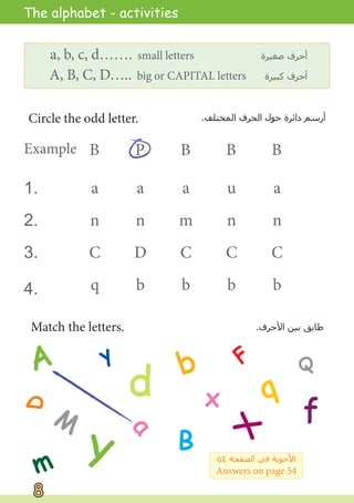 D
Match the letters. .‫ﺍﻷﺣﺮﻑ‬ ‫ﺑﻴﻦ‬ ‫ﻃﺎﺑﻖ‬
A
a
B
b
d
F
f
M
m
Q
q
Y
y
X
x
1.
2.
3.
4.
Circle the odd letter. .‫ﺍﻟﻤﺨﺘﻠﻒ‬ ‫ﺍﻟﺤﺮﻑ‬ ‫ﺣﻮﻝ‬ ‫ﺩﺍﺋﺮﺓ‬ ‫ﺃﺭﺳﻢ‬
a, b, c, d……. small letters ‫ﺻﻐﻴﺮﺓ‬ ‫ﺃﺣﺮﻑ‬
A, B, C, D….. big or CAPITAL letters ‫ﻛﺒﻴﺮﺓ‬ ‫ﺃﺣﺮﻑ‬
Example
a
n
C
q
a
n
D
b
a
m
C
b
u
n
C
b
a
n
C
b
P
B B B B
The alphabet - activities
٥٤ ‫ﺍﻟﺼﻔﺤﺔ‬ ‫ﻓﻲ‬ ‫ﺍﻷﺟﻮﺑﺔ‬
Answers on page 54
8
8
 