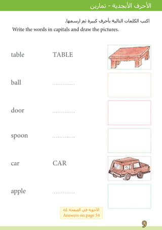 table TABLE
ball . . . . . . . . . . . . .
door . . . . . . . . . . . . .
spoon . . . . . . . . . . . . .
car CAR
apple . . . . . . . . . . . . .
Write the words in capitals and draw the pictures.
.‫ﺍﺭﺳﻤﻬﺎ‬ ‫ﺛﻢ‬ ‫ﻛﺒﻴﺮﺓ‬ ‫ﺑﺄﺣﺮﻑ‬ ‫ﺍﻟﺘﺎﻟﻴﺔ‬ ‫ﺍﻟﻜﻠﻤﺎﺕ‬ ‫ﺍﻛﺘﺐ‬
9
9
‫ﺗﻤﺎﺭﻳﻦ‬ - ‫ﺍﻷﺑﺠﺪﻳﺔ‬ ‫ﺍﻷﺣﺮﻑ‬
٥٤ ‫ﺍﻟﺼﻔﺤﺔ‬ ‫ﻓﻲ‬ ‫ﺍﻷﺟﻮﺑﺔ‬
Answers on page 54
BALL
DOOR
SPOON
APPLE
 
