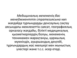 Медициналық мекеменің бас
менеджменттік стратегиясына көп
жағдайда тұрғындарды денсаулық сақтау
аясындағы мемлекеттік саясат, географиялық
орналасу жағдайы, білікті медициналық
қызметкерлердің болуы, мекеменің
техникамен жарақтануы, қаржылық
мүмкіндік, ауыршандық деңгейі,
тұрғындардың жас мөлшері мен жыныстық
үлестері және т.с.с. әсер етеді.
 