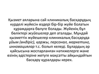 Қызмет аяларына сай клиникалық басқарудың
күрделі жүйесін өздері бір-бір жүйе болатын
құрамдарға бөлуге болады. Жүйенің бұл
бөліктері жүйешелер деп аталады. Мұндай
қызметтік жүйешелер клиникалық басқаруда
ұйым (өндіріс), қаржы, персонал, маркетинг,
инновациялар т.с. болып келеді. Бұлардың әр
қайсысына жоспарланған нәтижелерге және
өзінің әдістеріне жетуге мақсатты айқындайтын
басқару құралдары керек.
 