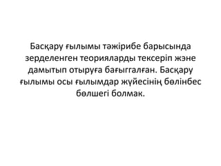 Басқару ғылымы тәжірибе барысында
зерделенген теорияларды тексеріп жэне
дамытып отыруға бағыггалған. Басқару
ғылымы осы ғылымдар жүйесінің бөлінбес
бөлшегі болмак.
 
