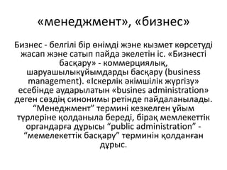 «менеджмент», «бизнес»
Бизнес - белгілі бір өнімді жэне кызмет көрсетуді
жасап жэне сатып пайда экелетін іс. «Бизнесті
басқару» - коммерциялық,
шаруашылыкұйымдарды басқару (business
management). «Іскерлік әкімшілік жүргізу»
есебінде аударылатын «busines administration»
деген сөздің синонимы ретінде пайдаланылады.
“Менеджмент” термині кезкелген ұйым
түрлеріне қолданыла береді, бірақ мемлекеттік
органдарға дұрысы “public administration” -
“мемелекеттік басқару” терминін қолданған
дұрыс.
 
