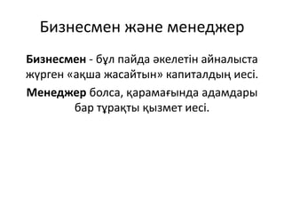 Бизнесмен және менеджер
Бизнесмен - бұл пайда әкелетін айналыста
жүрген «ақша жасайтын» капиталдың иесі.
Менеджер болса, қарамағында адамдары
бар тұрақты қызмет иесі.
 
