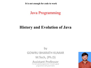 Java Programming
History and Evolution of Java
by
GOWRU BHARATH KUMAR
M.Tech, (Ph.D)
Assistant Professor
It is not enough for code to work
I'm not a great programmer; I'm just a good
programmer with great habits
 