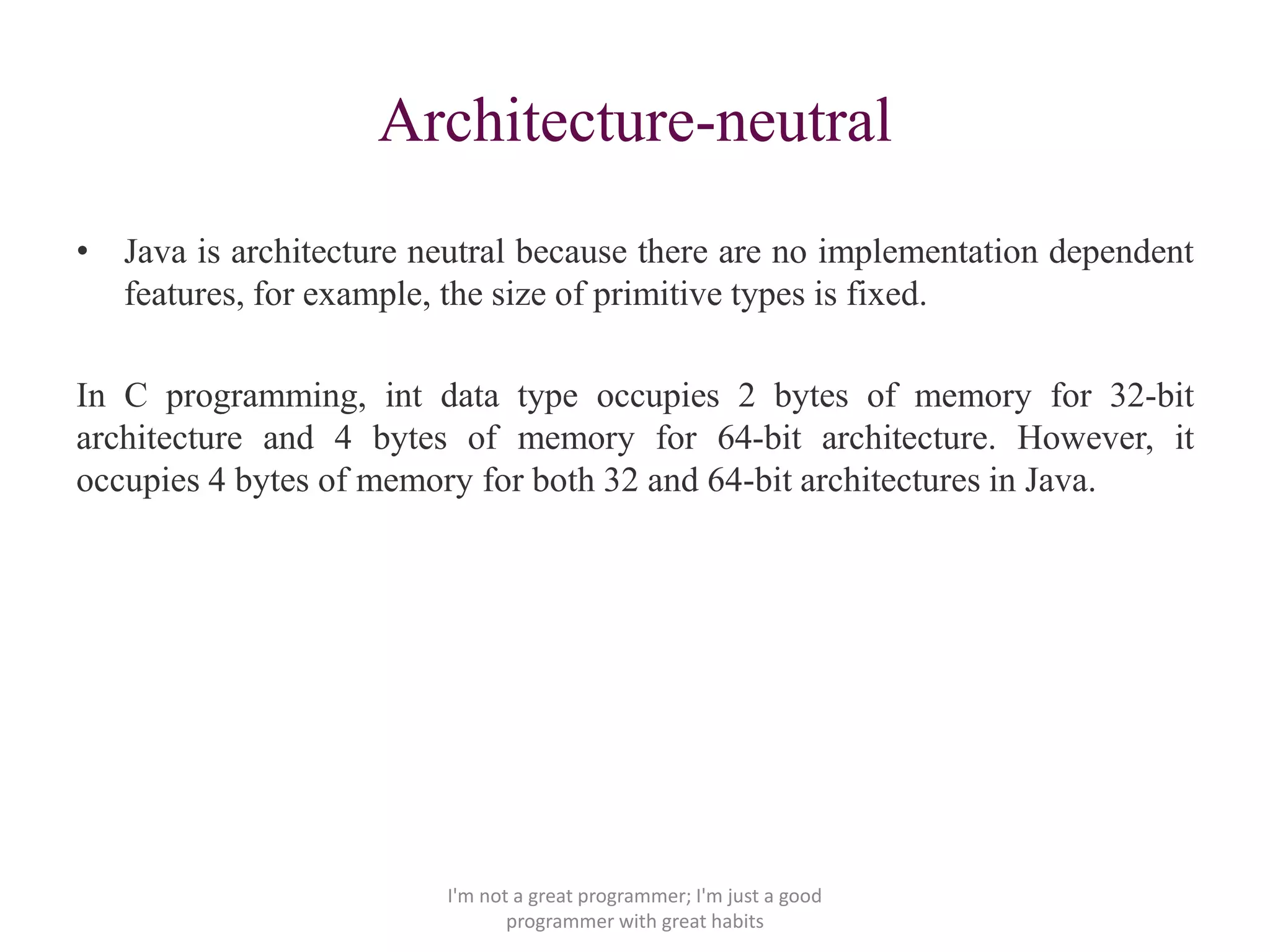 Architecture-neutral
• Java is architecture neutral because there are no implementation dependent
features, for example, the size of primitive types is fixed.
In C programming, int data type occupies 2 bytes of memory for 32-bit
architecture and 4 bytes of memory for 64-bit architecture. However, it
occupies 4 bytes of memory for both 32 and 64-bit architectures in Java.
I'm not a great programmer; I'm just a good
programmer with great habits
 