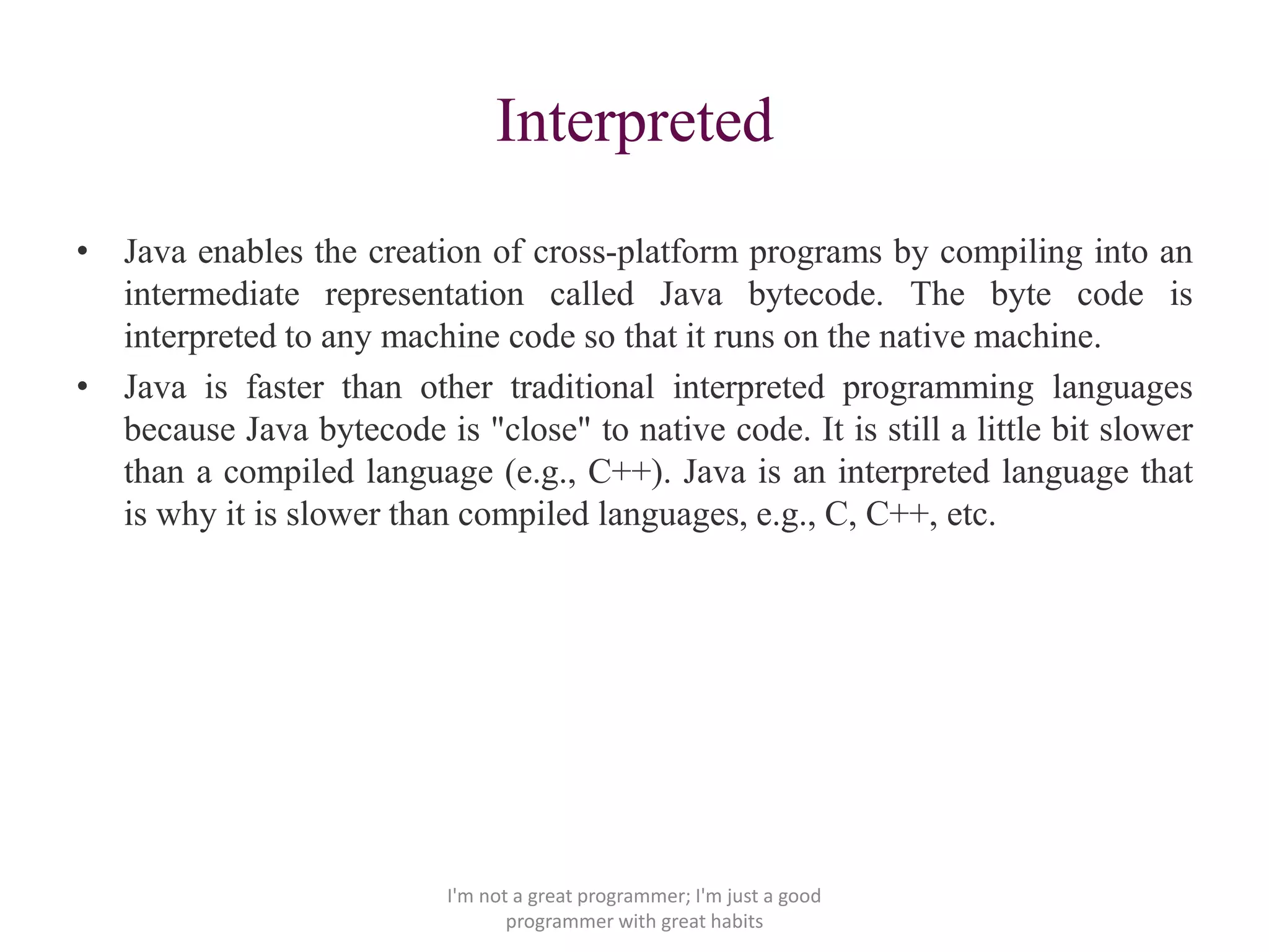 Interpreted
• Java enables the creation of cross-platform programs by compiling into an
intermediate representation called Java bytecode. The byte code is
interpreted to any machine code so that it runs on the native machine.
• Java is faster than other traditional interpreted programming languages
because Java bytecode is "close" to native code. It is still a little bit slower
than a compiled language (e.g., C++). Java is an interpreted language that
is why it is slower than compiled languages, e.g., C, C++, etc.
I'm not a great programmer; I'm just a good
programmer with great habits
 
